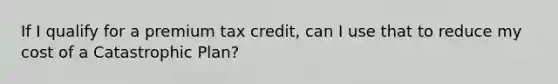 If I qualify for a premium tax credit, can I use that to reduce my cost of a Catastrophic Plan?