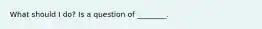 What should I do? Is a question of ________.