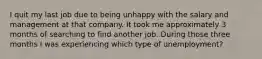 I quit my last job due to being unhappy with the salary and management at that company. It took me approximately 3 months of searching to find another job. During those three months I was experiencing which type of unemployment?