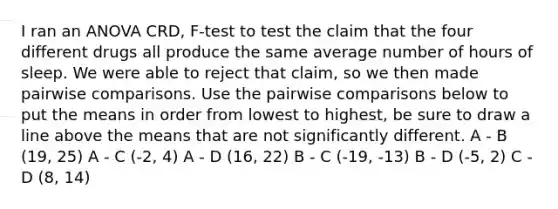 I ran an ANOVA CRD, F-test to test the claim that the four different drugs all produce the same average number of hours of sleep. We were able to reject that claim, so we then made pairwise comparisons. Use the pairwise comparisons below to put the means in order from lowest to highest, be sure to draw a line above the means that are not significantly different. A - B (19, 25) A - C (-2, 4) A - D (16, 22) B - C (-19, -13) B - D (-5, 2) C - D (8, 14)