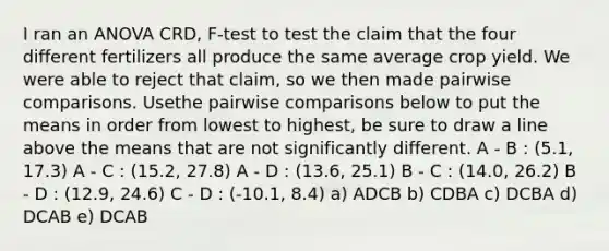 I ran an ANOVA CRD, F-test to test the claim that the four different fertilizers all produce the same average crop yield. We were able to reject that claim, so we then made pairwise comparisons. Usethe pairwise comparisons below to put the means in order from lowest to highest, be sure to draw a line above the means that are not significantly different. A - B : (5.1, 17.3) A - C : (15.2, 27.8) A - D : (13.6, 25.1) B - C : (14.0, 26.2) B - D : (12.9, 24.6) C - D : (-10.1, 8.4) a) ADCB b) CDBA c) DCBA d) DCAB e) DCAB