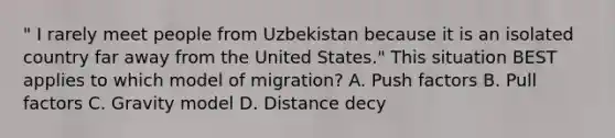 " I rarely meet people from Uzbekistan because it is an isolated country far away from the United States." This situation BEST applies to which model of migration? A. Push factors B. Pull factors C. Gravity model D. Distance decy