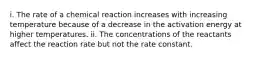 i. The rate of a chemical reaction increases with increasing temperature because of a decrease in the activation energy at higher temperatures. ii. The concentrations of the reactants affect the reaction rate but not the rate constant.