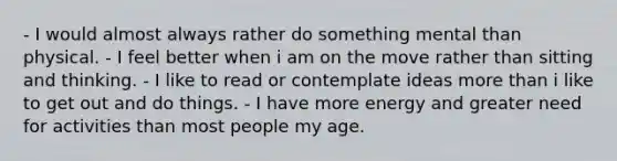 - I would almost always rather do something mental than physical. - I feel better when i am on the move rather than sitting and thinking. - I like to read or contemplate ideas more than i like to get out and do things. - I have more energy and greater need for activities than most people my age.