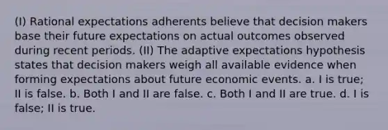 (I) Rational expectations adherents believe that decision makers base their future expectations on actual outcomes observed during recent periods. (II) The adaptive expectations hypothesis states that decision makers weigh all available evidence when forming expectations about future economic events. a. I is true; II is false. b. Both I and II are false. c. Both I and II are true. d. I is false; II is true.