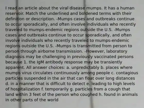 I read an article about the viral disease mumps. It has a human reservoir. Match the underlined and boldened terms with their definition or description. -Mumps cases and outbreaks continue to occur sporadically, and often involve individuals who recently traveled to mumps-endemic regions outside the U.S. -Mumps cases and outbreaks continue to occur sporadically, and often involve individuals who recently traveled to mumps-endemic regions outside the U.S. -Mumps is transmitted from person to person through airborne transmission. -However, laboratory diagnosis may be challenging in previously vaccinated persons because 1. the IgM antibody response may be transiently apparent. All answer choices: a. unpredictably b. places where mumps virus circulates continuously among people c. contagious particles suspended in the air that can float over long distances d. in a manner that is difficult to detect e. leading to high levels of hospitalization f. temporarily g. particles from a cough that land within 3 feet of the person who coughed h. found in animals in other parts of the world