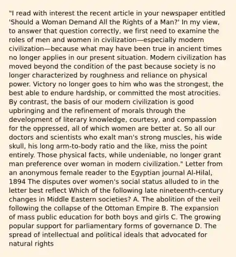 "I read with interest the recent article in your newspaper entitled 'Should a Woman Demand All the Rights of a Man?' In my view, to answer that question correctly, we first need to examine the roles of men and women in civilization—especially modern civilization—because what may have been true in ancient times no longer applies in our present situation. Modern civilization has moved beyond the condition of the past because society is no longer characterized by roughness and reliance on physical power. Victory no longer goes to him who was the strongest, the best able to endure hardship, or committed the most atrocities. By contrast, the basis of our modern civilization is good upbringing and the refinement of morals through the development of literary knowledge, courtesy, and compassion for the oppressed, all of which women are better at. So all our doctors and scientists who exalt man's strong muscles, his wide skull, his long arm-to-body ratio and the like, miss the point entirely. Those physical facts, while undeniable, no longer grant man preference over woman in modern civilization." Letter from an anonymous female reader to the Egyptian journal Al-Hilal, 1894 The disputes over women's social status alluded to in the letter best reflect Which of the following late nineteenth-century changes in Middle Eastern societies? A. The abolition of the veil following the collapse of the Ottoman Empire B. The expansion of mass public education for both boys and girls C. The growing popular support for parliamentary forms of governance D. The spread of intellectual and political ideals that advocated for natural rights