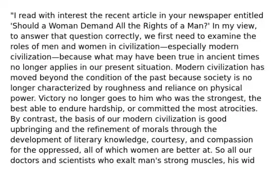 "I read with interest the recent article in your newspaper entitled 'Should a Woman Demand All the Rights of a Man?' In my view, to answer that question correctly, we first need to examine the roles of men and women in civilization—especially modern civilization—because what may have been true in ancient times no longer applies in our present situation. Modern civilization has moved beyond the condition of the past because society is no longer characterized by roughness and reliance on physical power. Victory no longer goes to him who was the strongest, the best able to endure hardship, or committed the most atrocities. By contrast, the basis of our modern civilization is good upbringing and the refinement of morals through the development of literary knowledge, courtesy, and compassion for the oppressed, all of which women are better at. So all our doctors and scientists who exalt man's strong muscles, his wid