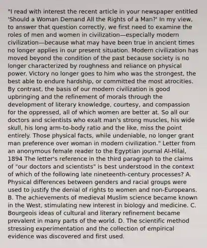 "I read with interest the recent article in your newspaper entitled 'Should a Woman Demand All the Rights of a Man?' In my view, to answer that question correctly, we first need to examine the roles of men and women in civilization—especially modern civilization—because what may have been true in ancient times no longer applies in our present situation. Modern civilization has moved beyond the condition of the past because society is no longer characterized by roughness and reliance on physical power. Victory no longer goes to him who was the strongest, the best able to endure hardship, or committed the most atrocities. By contrast, the basis of our modern civilization is good upbringing and the refinement of morals through the development of literary knowledge, courtesy, and compassion for the oppressed, all of which women are better at. So all our doctors and scientists who exalt man's strong muscles, his wide skull, his long arm-to-body ratio and the like, miss the point entirely. Those physical facts, while undeniable, no longer grant man preference over woman in modern civilization." Letter from an anonymous female reader to the Egyptian journal Al-Hilal, 1894 The letter's reference in the third paragraph to the claims of "our doctors and scientists" is best understood in the context of which of the following late nineteenth-century processes? A. Physical differences between genders and racial groups were used to justify the denial of rights to women and non-Europeans. B. The achievements of medieval Muslim science became known in the West, stimulating new interest in biology and medicine. C. Bourgeois ideas of cultural and literary refinement became prevalent in many parts of the world. D. The scientific method stressing experimentation and the collection of empirical evidence was discovered and first used.