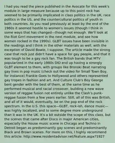 I had you read the piece published in the Avocate for this week's module in large measure because up to this point rock has seemed to be primarily implicated in class politics in the UK, race politics in the US, and the countercultural politics of youth in both countries. As you read previously at least by the end of the 1960s it seemed hostile to women's issues (though I think in some ways that has changed—though not enough. We'll look at the Riot Grrrl movement in the next module, and see how women rocked in the 1990s). GLBT issues have been invisible in the readings and I think in the other materials as well, with the exception of David Bowie, I suppose. The article made the strong case that rock just didn't have a space for gay people, and that it was tough to be a gay rock fan. The British bands that MTV popularized in the early 1980s DID end up having a strongly GLBT element to them, with groups like Bronski Beat narrating gay lives in pop music (check out the video for Small Town Boy, for instance) Frankie Goes to Hollywood and others represented gay tropes in fashion and art. And Culture Club's Boy George bent gender with the best of them, at the same time as he performed musical and racial crossover, building a new wave version of reggae fusion not entirely unlike the Clash's punk-reggae fusion from a few years earlier. Still, all of this was British, and all of it would, eventually, be on the pop end of the rock spectrum. In the U.S. this space—GLBT, rock-ish, dance music—was highly localized, and to some degree more underground than it was in the UK. It's a bit outside the scope of this class, but the scenes that came after Disco in major American cities, especially the House music scene in Chicago and Techno in Detroit began as predominantly gay scenes and predominantly Black and Brown scenes. For more on this, I highly recommend this article: http://www.residentadvisor.net/feature.aspx?1927