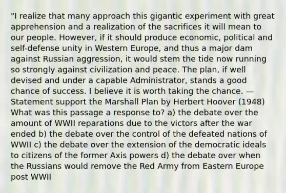 "I realize that many approach this gigantic experiment with great apprehension and a realization of the sacrifices it will mean to our people. However, if it should produce economic, political and self-defense unity in Western Europe, and thus a major dam against Russian aggression, it would stem the tide now running so strongly against civilization and peace. The plan, if well devised and under a capable Administrator, stands a good chance of success. I believe it is worth taking the chance. —Statement support the Marshall Plan by Herbert Hoover (1948) What was this passage a response to? a) the debate over the amount of WWII reparations due to the victors after the war ended b) the debate over the control of the defeated nations of WWII c) the debate over the extension of the democratic ideals to citizens of the former Axis powers d) the debate over when the Russians would remove the Red Army from Eastern Europe post WWII