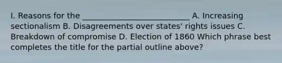 I. Reasons for the ___________________________ A. Increasing sectionalism B. Disagreements over states' rights issues C. Breakdown of compromise D. Election of 1860 Which phrase best completes the title for the partial outline above?