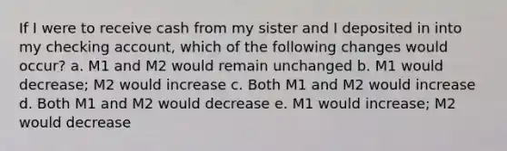 If I were to receive cash from my sister and I deposited in into my checking account, which of the following changes would occur? a. M1 and M2 would remain unchanged b. M1 would decrease; M2 would increase c. Both M1 and M2 would increase d. Both M1 and M2 would decrease e. M1 would increase; M2 would decrease