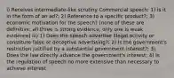 i) Receives intermediate-like scrutiny Commercial speech: 1) is it in the form of an ad?; 2) Reference to a specific product?; 3) economic motivation for the speech? [none of these are definitive; all three is strong evidence, only one is weak evidence] iii) 1) Does the speech advertise illegal activity or constitute false or deceptive advertising?; 2) Is the government's restriction justified by a substantial government interest?; 3) Does the law directly advance the government's interest; 4) Is the regulation of speech no more extensive than necessary to achieve interest