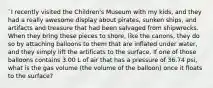 `I recently visited the Children's Museum with my kids, and they had a really awesome display about pirates, sunken ships, and artifacts and treasure that had been salvaged from shipwrecks. When they bring these pieces to shore, like the canons, they do so by attaching balloons to them that are inflated under water, and they simply lift the artificats to the surface. If one of those balloons contains 3.00 L of air that has a pressure of 36.74 psi, what is the gas volume (the volume of the balloon) once it floats to the surface?