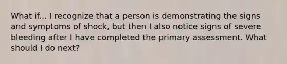 What if... I recognize that a person is demonstrating the signs and symptoms of shock, but then I also notice signs of severe bleeding after I have completed the primary assessment. What should I do next?