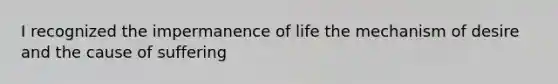 I recognized the impermanence of life the mechanism of desire and the cause of suffering