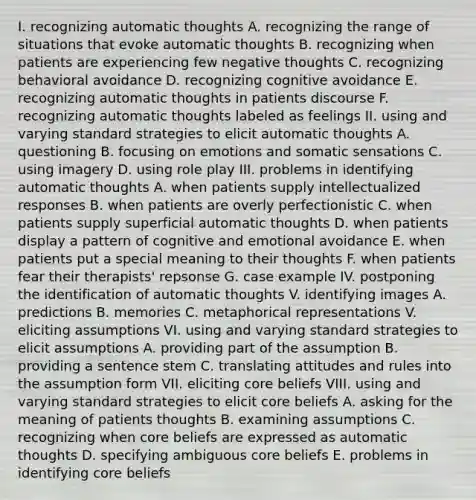 I. recognizing automatic thoughts A. recognizing the range of situations that evoke automatic thoughts B. recognizing when patients are experiencing few negative thoughts C. recognizing behavioral avoidance D. recognizing cognitive avoidance E. recognizing automatic thoughts in patients discourse F. recognizing automatic thoughts labeled as feelings II. using and varying standard strategies to elicit automatic thoughts A. questioning B. focusing on emotions and somatic sensations C. using imagery D. using role play III. problems in identifying automatic thoughts A. when patients supply intellectualized responses B. when patients are overly perfectionistic C. when patients supply superficial automatic thoughts D. when patients display a pattern of cognitive and emotional avoidance E. when patients put a special meaning to their thoughts F. when patients fear their therapists' repsonse G. case example IV. postponing the identification of automatic thoughts V. identifying images A. predictions B. memories C. metaphorical representations V. eliciting assumptions VI. using and varying standard strategies to elicit assumptions A. providing part of the assumption B. providing a sentence stem C. translating attitudes and rules into the assumption form VII. eliciting core beliefs VIII. using and varying standard strategies to elicit core beliefs A. asking for the meaning of patients thoughts B. examining assumptions C. recognizing when core beliefs are expressed as automatic thoughts D. specifying ambiguous core beliefs E. problems in identifying core beliefs