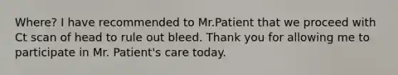 Where? I have recommended to Mr.Patient that we proceed with Ct scan of head to rule out bleed. Thank you for allowing me to participate in Mr. Patient's care today.