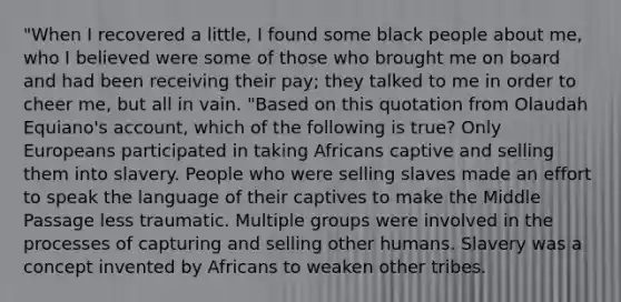 "When I recovered a little, I found some black people about me, who I believed were some of those who brought me on board and had been receiving their pay; they talked to me in order to cheer me, but all in vain. "Based on this quotation from Olaudah Equiano's account, which of the following is true? Only Europeans participated in taking Africans captive and selling them into slavery. People who were selling slaves made an effort to speak the language of their captives to make the Middle Passage less traumatic. Multiple groups were involved in the processes of capturing and selling other humans. Slavery was a concept invented by Africans to weaken other tribes.