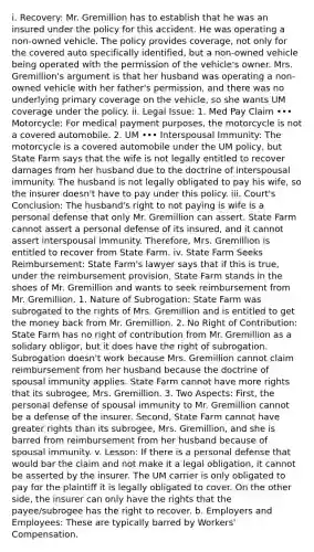 i. Recovery: Mr. Gremillion has to establish that he was an insured under the policy for this accident. He was operating a non-owned vehicle. The policy provides coverage, not only for the covered auto specifically identified, but a non-owned vehicle being operated with the permission of the vehicle's owner. Mrs. Gremillion's argument is that her husband was operating a non-owned vehicle with her father's permission, and there was no underlying primary coverage on the vehicle, so she wants UM coverage under the policy. ii. Legal Issue: 1. Med Pay Claim ••• Motorcycle: For medical payment purposes, the motorcycle is not a covered automobile. 2. UM ••• Interspousal Immunity: The motorcycle is a covered automobile under the UM policy, but State Farm says that the wife is not legally entitled to recover damages from her husband due to the doctrine of interspousal immunity. The husband is not legally obligated to pay his wife, so the insurer doesn't have to pay under this policy. iii. Court's Conclusion: The husband's right to not paying is wife is a personal defense that only Mr. Gremillion can assert. State Farm cannot assert a personal defense of its insured, and it cannot assert interspousal immunity. Therefore, Mrs. Gremillion is entitled to recover from State Farm. iv. State Farm Seeks Reimbursement: State Farm's lawyer says that if this is true, under the reimbursement provision, State Farm stands in the shoes of Mr. Gremillion and wants to seek reimbursement from Mr. Gremillion. 1. Nature of Subrogation: State Farm was subrogated to the rights of Mrs. Gremillion and is entitled to get the money back from Mr. Gremillion. 2. No Right of Contribution: State Farm has no right of contribution from Mr. Gremillion as a solidary obligor, but it does have the right of subrogation. Subrogation doesn't work because Mrs. Gremillion cannot claim reimbursement from her husband because the doctrine of spousal immunity applies. State Farm cannot have more rights that its subrogee, Mrs. Gremillion. 3. Two Aspects: First, the personal defense of spousal immunity to Mr. Gremillion cannot be a defense of the insurer. Second, State Farm cannot have greater rights than its subrogee, Mrs. Gremillion, and she is barred from reimbursement from her husband because of spousal immunity. v. Lesson: If there is a personal defense that would bar the claim and not make it a legal obligation, it cannot be asserted by the insurer. The UM carrier is only obligated to pay for the plaintiff it is legally obligated to cover. On the other side, the insurer can only have the rights that the payee/subrogee has the right to recover. b. Employers and Employees: These are typically barred by Workers' Compensation.