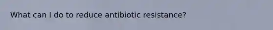 What can I do to reduce antibiotic resistance?