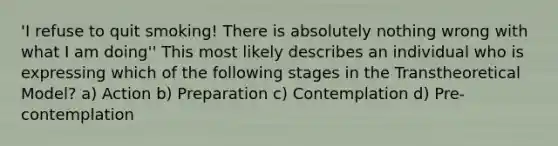 'I refuse to quit smoking! There is absolutely nothing wrong with what I am doing'' This most likely describes an individual who is expressing which of the following stages in the Transtheoretical Model? a) Action b) Preparation c) Contemplation d) Pre-contemplation