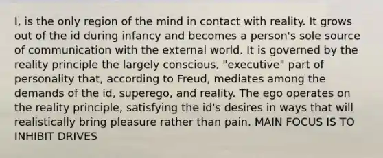 I, is the only region of the mind in contact with reality. It grows out of the id during infancy and becomes a person's sole source of communication with the external world. It is governed by the reality principle the largely conscious, "executive" part of personality that, according to Freud, mediates among the demands of the id, superego, and reality. The ego operates on the reality principle, satisfying the id's desires in ways that will realistically bring pleasure rather than pain. MAIN FOCUS IS TO INHIBIT DRIVES