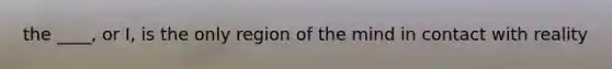 the ____, or I, is the only region of the mind in contact with reality