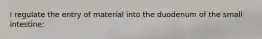 I regulate the entry of material into the duodenum of the small intestine: