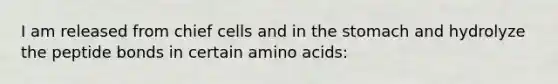 I am released from chief cells and in <a href='https://www.questionai.com/knowledge/kLccSGjkt8-the-stomach' class='anchor-knowledge'>the stomach</a> and hydrolyze the peptide bonds in certain <a href='https://www.questionai.com/knowledge/k9gb720LCl-amino-acids' class='anchor-knowledge'>amino acids</a>:
