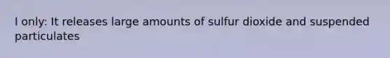 I only: It releases large amounts of sulfur dioxide and suspended particulates