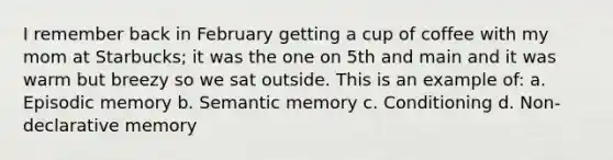 I remember back in February getting a cup of coffee with my mom at Starbucks; it was the one on 5th and main and it was warm but breezy so we sat outside. This is an example of: a. Episodic memory b. Semantic memory c. Conditioning d. Non-declarative memory