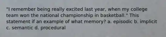 "I remember being really excited last year, when my college team won the national championship in basketball." This statement if an example of what memory? a. episodic b. implicit c. semantic d. procedural