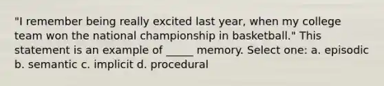 "I remember being really excited last year, when my college team won the national championship in basketball." This statement is an example of _____ memory. Select one: a. episodic b. semantic c. implicit d. procedural