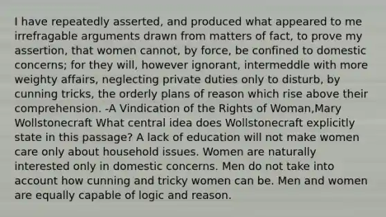 I have repeatedly asserted, and produced what appeared to me irrefragable arguments drawn from matters of fact, to prove my assertion, that women cannot, by force, be confined to domestic concerns; for they will, however ignorant, intermeddle with more weighty affairs, neglecting private duties only to disturb, by cunning tricks, the orderly plans of reason which rise above their comprehension. -A Vindication of the Rights of Woman,Mary Wollstonecraft What central idea does Wollstonecraft explicitly state in this passage? A lack of education will not make women care only about household issues. Women are naturally interested only in domestic concerns. Men do not take into account how cunning and tricky women can be. Men and women are equally capable of logic and reason.