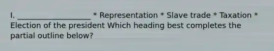 I. ___________________ * Representation * Slave trade * Taxation * Election of the president Which heading best completes the partial outline below?