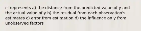 εi represents a) the distance from the predicted value of y and the actual value of y b) the residual from each observation's estimates c) error from estimation d) the influence on y from unobserved factors