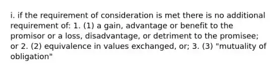 i. if the requirement of consideration is met there is no additional requirement of: 1. (1) a gain, advantage or benefit to the promisor or a loss, disadvantage, or detriment to the promisee; or 2. (2) equivalence in values exchanged, or; 3. (3) "mutuality of obligation"