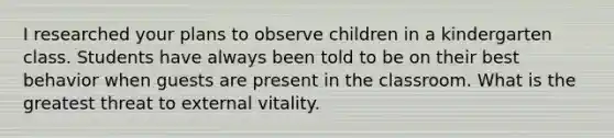 I researched your plans to observe children in a kindergarten class. Students have always been told to be on their best behavior when guests are present in the classroom. What is the greatest threat to external vitality.