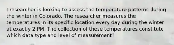 I researcher is looking to assess the temperature patterns during the winter in Colorado. The researcher measures the temperatures in its specific location every day during the winter at exactly 2 PM. The collection of these temperatures constitute which data type and level of measurement?