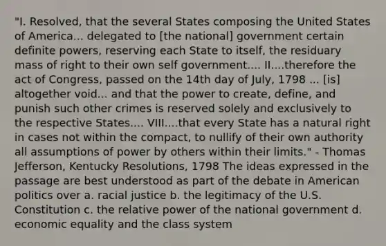 "I. Resolved, that the several States composing the United States of America... delegated to [the national] government certain definite powers, reserving each State to itself, the residuary mass of right to their own self government.... II....therefore the act of Congress, passed on the 14th day of July, 1798 ... [is] altogether void... and that the power to create, define, and punish such other crimes is reserved solely and exclusively to the respective States.... VIII....that every State has a natural right in cases not within the compact, to nullify of their own authority all assumptions of power by others within their limits." - Thomas Jefferson, Kentucky Resolutions, 1798 The ideas expressed in the passage are best understood as part of the debate in American politics over a. racial justice b. the legitimacy of the U.S. Constitution c. the relative power of the national government d. economic equality and the class system