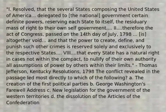 "I. Resolved, that the several States composing the United States of America... delegated to [the national] government certain definite powers, reserving each State to itself, the residuary mass of right to their own self government.... II....therefore the act of Congress, passed on the 14th day of July, 1798 ... [is] altogether void... and that the power to create, define, and punish such other crimes is reserved solely and exclusively to the respective States.... VIII....that every State has a natural right in cases not within the compact, to nullify of their own authority all assumptions of power by others within their limits." - <a href='https://www.questionai.com/knowledge/kHyncoPsXv-thomas-jefferson' class='anchor-knowledge'>thomas jefferson</a>, Kentucky Resolutions, 1798 The conflict revealed in the passage led most directly to which of the following? a. The creation of the first <a href='https://www.questionai.com/knowledge/kKK5AHcKHQ-political-parties' class='anchor-knowledge'>political parties</a> b. George Washington's Farewell Address c. New legislation for the government of the western territories d. the dissolution of the Articles of the Confederation