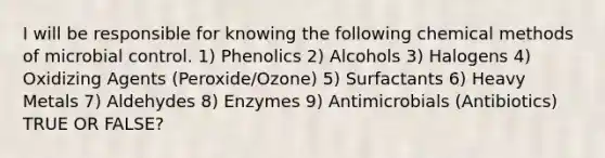 I will be responsible for knowing the following chemical methods of microbial control. 1) Phenolics 2) Alcohols 3) Halogens 4) Oxidizing Agents (Peroxide/Ozone) 5) Surfactants 6) Heavy Metals 7) Aldehydes 8) Enzymes 9) Antimicrobials (Antibiotics) TRUE OR FALSE?