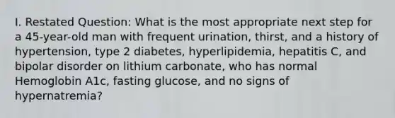 I. Restated Question: What is the most appropriate next step for a 45-year-old man with frequent urination, thirst, and a history of hypertension, type 2 diabetes, hyperlipidemia, hepatitis C, and <a href='https://www.questionai.com/knowledge/kxIRqnWz5V-bipolar-disorder' class='anchor-knowledge'>bipolar disorder</a> on lithium carbonate, who has normal Hemoglobin A1c, fasting glucose, and no signs of hypernatremia?