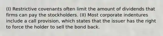 (I) Restrictive covenants often limit the amount of dividends that firms can pay the stockholders. (II) Most corporate indentures include a call provision, which states that the issuer has the right to force the holder to sell the bond back.