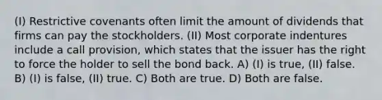 (I) Restrictive covenants often limit the amount of dividends that firms can pay the stockholders. (II) Most corporate indentures include a call provision, which states that the issuer has the right to force the holder to sell the bond back. A) (I) is true, (II) false. B) (I) is false, (II) true. C) Both are true. D) Both are false.