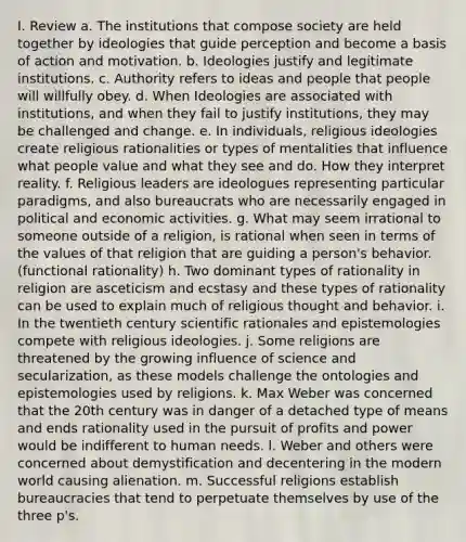 I. Review a. The institutions that compose society are held together by ideologies that guide perception and become a basis of action and motivation. b. Ideologies justify and legitimate institutions. c. Authority refers to ideas and people that people will willfully obey. d. When Ideologies are associated with institutions, and when they fail to justify institutions, they may be challenged and change. e. In individuals, religious ideologies create religious rationalities or types of mentalities that influence what people value and what they see and do. How they interpret reality. f. Religious leaders are ideologues representing particular paradigms, and also bureaucrats who are necessarily engaged in political and economic activities. g. What may seem irrational to someone outside of a religion, is rational when seen in terms of the values of that religion that are guiding a person's behavior. (functional rationality) h. Two dominant types of rationality in religion are asceticism and ecstasy and these types of rationality can be used to explain much of religious thought and behavior. i. In the twentieth century scientific rationales and epistemologies compete with religious ideologies. j. Some religions are threatened by the growing influence of science and secularization, as these models challenge the ontologies and epistemologies used by religions. k. Max Weber was concerned that the 20th century was in danger of a detached type of means and ends rationality used in the pursuit of profits and power would be indifferent to human needs. l. Weber and others were concerned about demystification and decentering in the modern world causing alienation. m. Successful religions establish bureaucracies that tend to perpetuate themselves by use of the three p's.