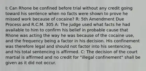 I: Can Rhone be confined before trial without any credit going toward his sentence when no facts were shown to prove he missed work because of cocaine? R: 5th Amendment Due Process and R.C.M. 305 A: The judge used what facts he had available to him to confirm his belief in probable cause that Rhone was acting the way he was because of the cocaine use, and the frequency being a factor in his decision. His confinement was therefore legal and should not factor into his sentencing, and his total sentencing is affirmed. C: The decision of the court martial is affirmed and no credit for "illegal confinement" shall be given as it did not occur.