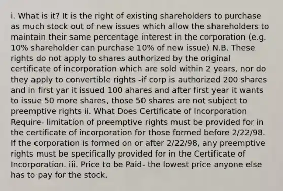 i. What is it? It is the right of existing shareholders to purchase as much stock out of new issues which allow the shareholders to maintain their same percentage interest in the corporation (e.g. 10% shareholder can purchase 10% of new issue) N.B. These rights do not apply to shares authorized by the original certificate of incorporation which are sold within 2 years, nor do they apply to convertible rights -if corp is authorized 200 shares and in first yar it issued 100 ahares and after first year it wants to issue 50 more shares, those 50 shares are not subject to preemptive rights ii. What Does Certificate of Incorporation Require- limitation of preemptive rights must be provided for in the certificate of incorporation for those formed before 2/22/98. If the corporation is formed on or after 2/22/98, any preemptive rights must be specifically provided for in the Certificate of Incorporation. iii. Price to be Paid- the lowest price anyone else has to pay for the stock.